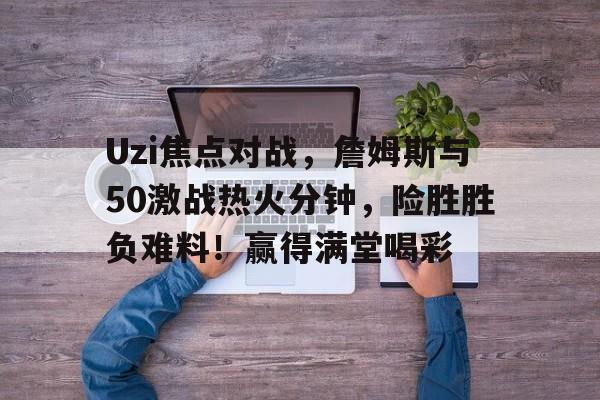 Uzi焦点对战，詹姆斯与50激战热火分钟，险胜胜负难料！赢得满堂喝彩(詹姆斯数据最新实时查询)